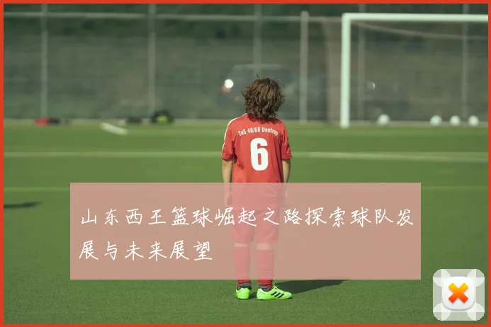 山东西王篮球崛起之路探索球队发展与未来展望