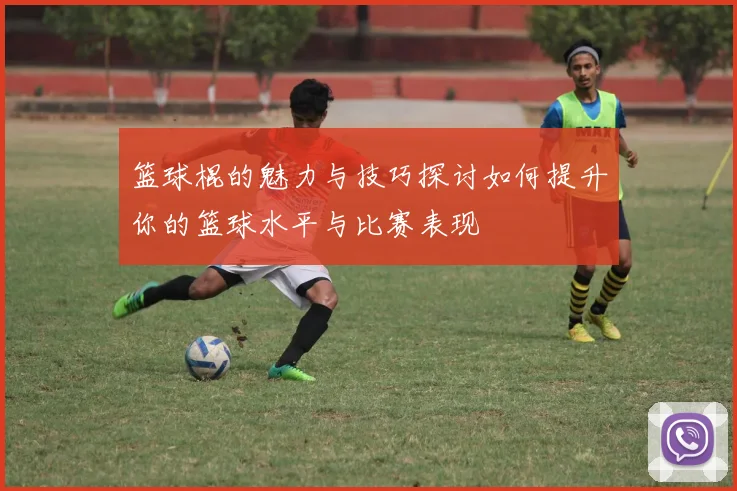 篮球棍的魅力与技巧探讨如何提升你的篮球水平与比赛表现